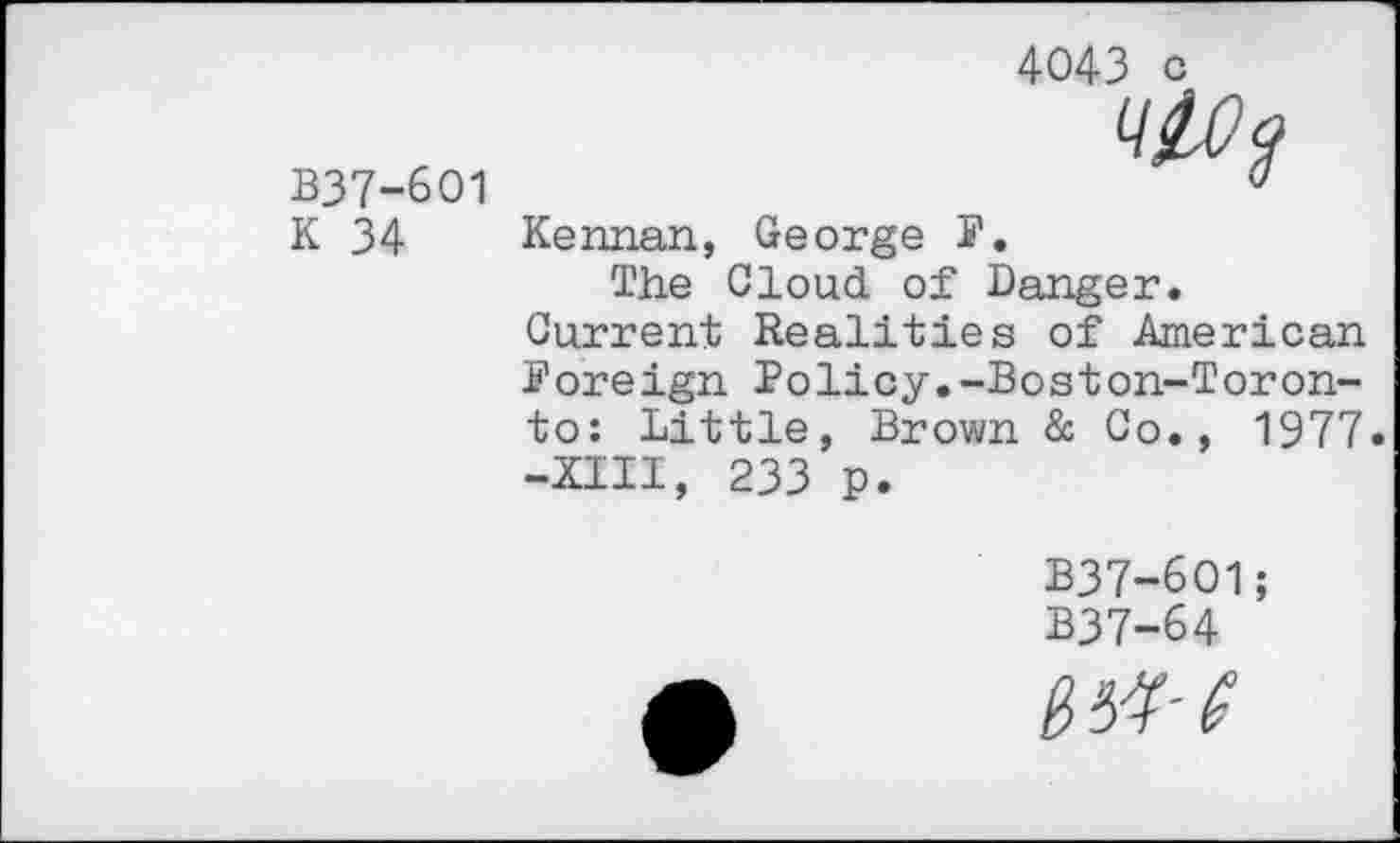 ﻿B37-6O1 K 34
4043 c
Kennan, George F.
The Cloud of Danger. Current Realities of American Foreign Policy.-Boston-Toronto: Little, Brown & Co., 1977. -Kill, 233 p.
B37-6O1;
B37-64